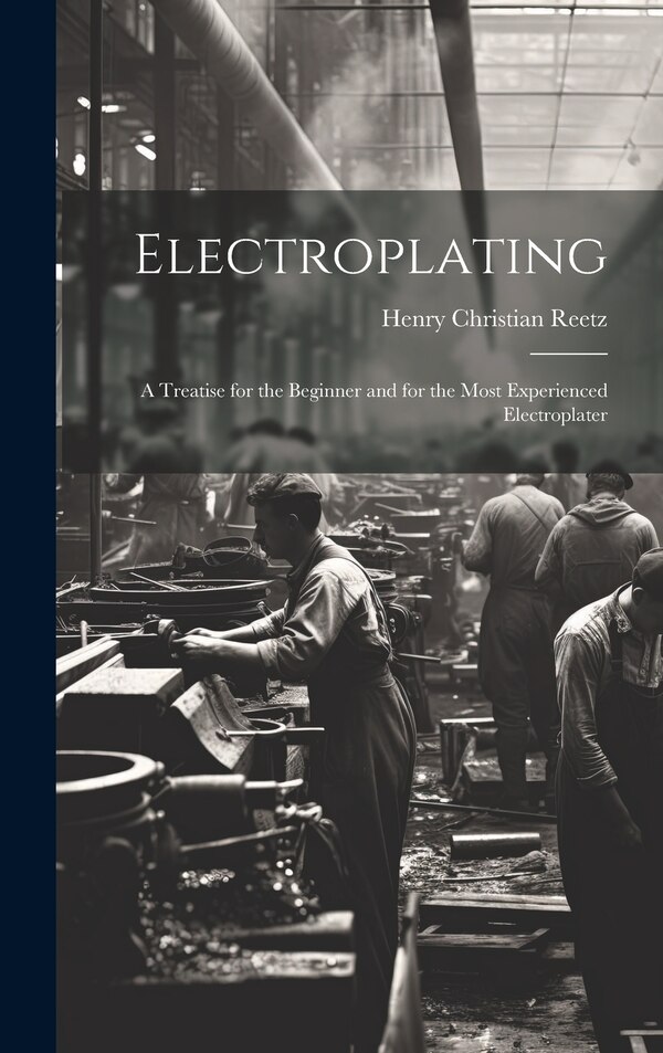 Electroplating; a Treatise for the Beginner and for the Most Experienced Electroplater by Henry Christian 1888- Reetz, Hardcover | Indigo Chapters