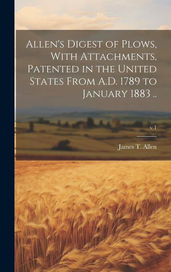 Allen's Digest of Plows With Attachments Patented in the United States From A.D. 1789 to January 1883 ; v.1 by James T (James Titus) Allen