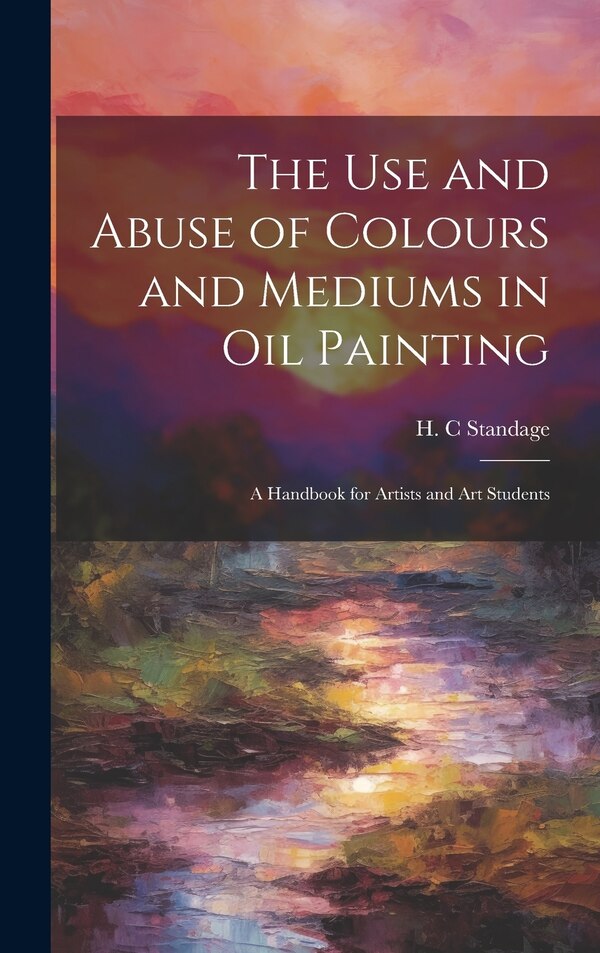 The Use and Abuse of Colours and Mediums in Oil Painting by H C Standage, Hardcover | Indigo Chapters