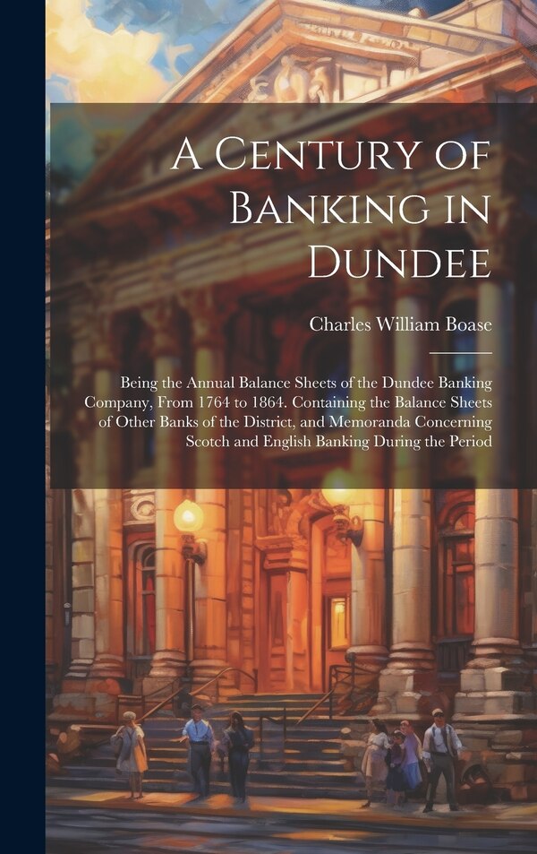 A Century of Banking in Dundee; Being the Annual Balance Sheets of the Dundee Banking Company From 1764 to 1864. Containing the Balance