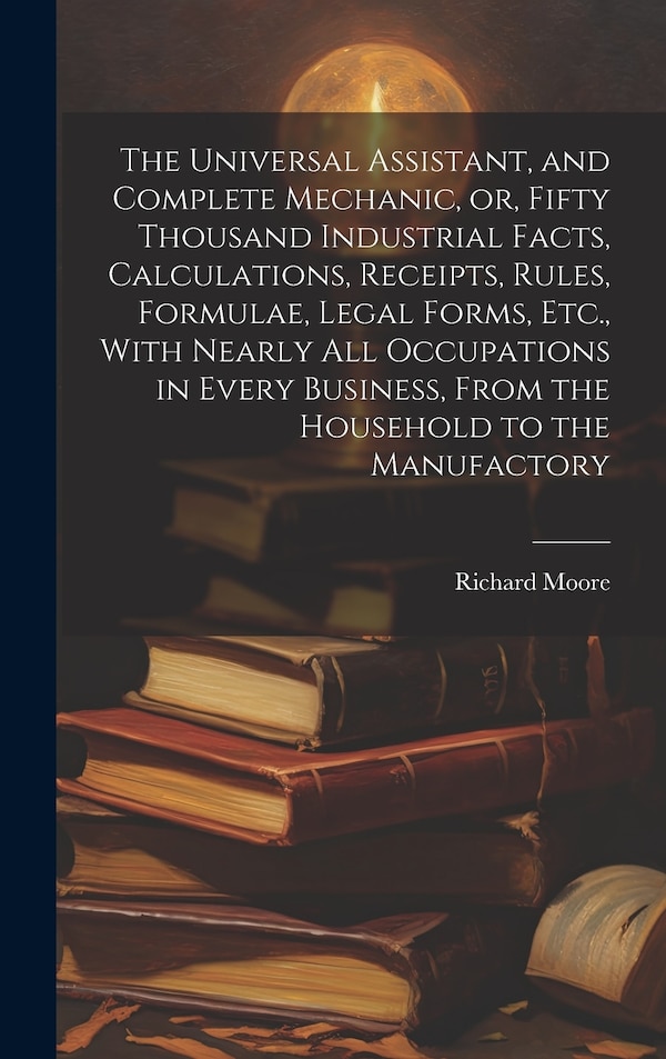The Universal Assistant and Complete Mechanic or Fifty Thousand Industrial Facts Calculations Receipts Rules Formulae Legal Forms by Richard Moore