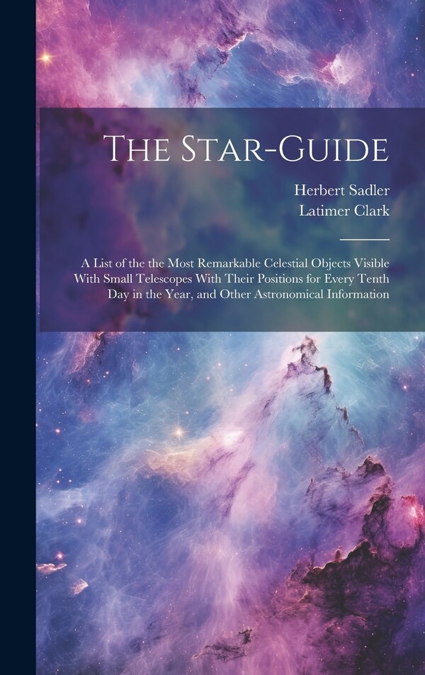 The Star-guide; a List of the the Most Remarkable Celestial Objects Visible With Small Telescopes With Their Positions for Every Tenth Day
