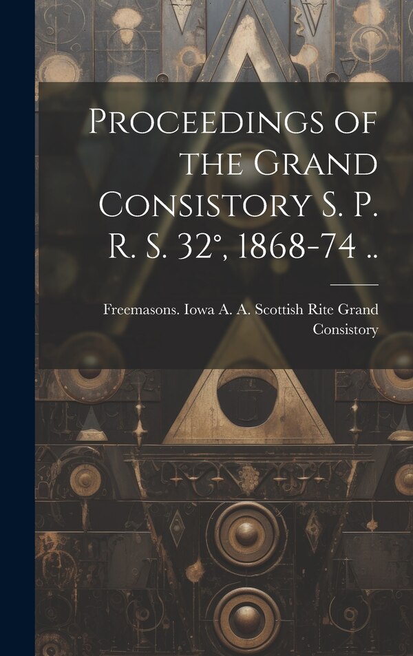 Proceedings of the Grand Consistory S. P. R. S. 32° 1868-74 by Freemasons Iowa a a Scottish Rite, Hardcover | Indigo Chapters