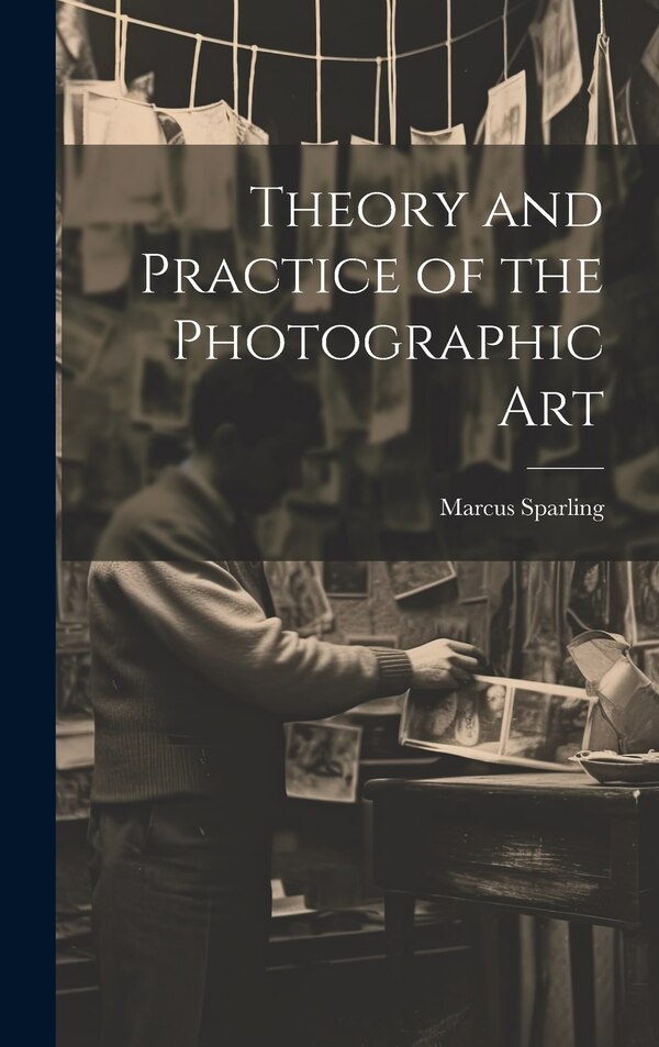 Theory and Practice of the Photographic Art by Marcus Sparling, Hardcover | Indigo Chapters
