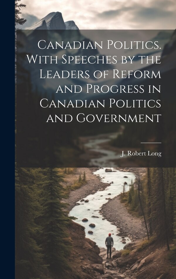 Canadian Politics. With Speeches by the Leaders of Reform and Progress in Canadian Politics and Government by J Robert Long, Hardcover