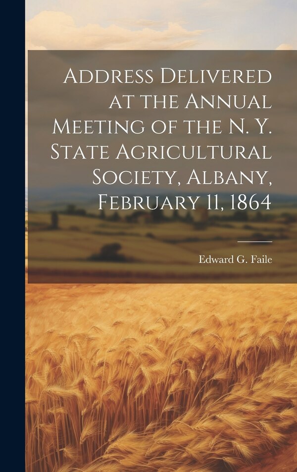 Address Delivered at the Annual Meeting of the N. Y. State Agricultural Society Albany February 11 1864 by Edward G Faile, Hardcover
