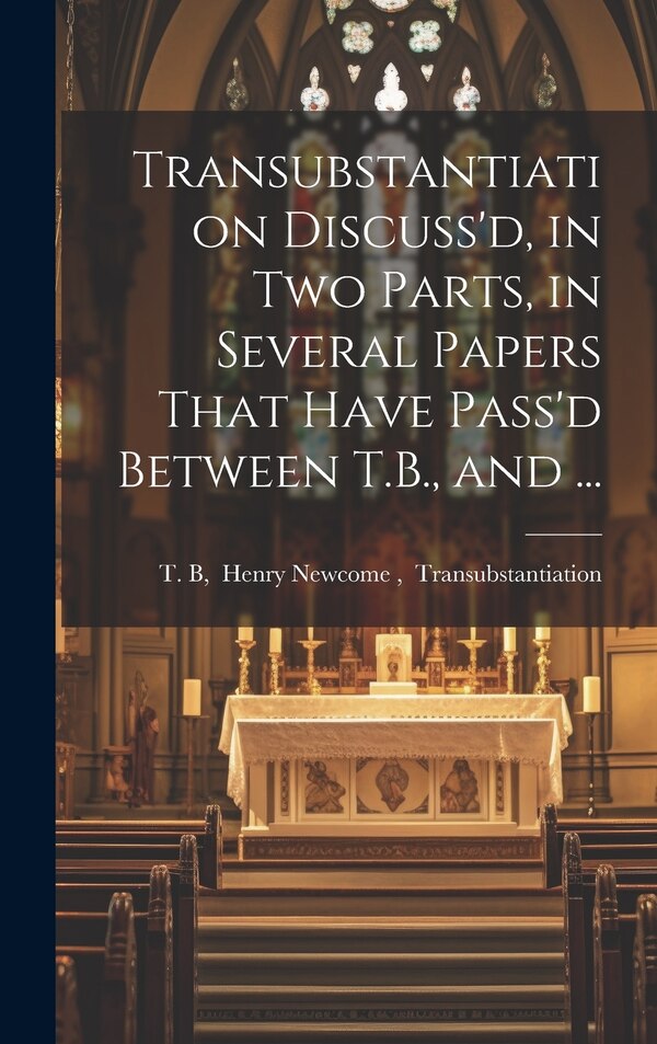 Transubstantiation Discuss'd in Two Parts in Several Papers That Have Pass'd Between T.B. and . by Henry Newcome Transubstanti T B, Hardcover