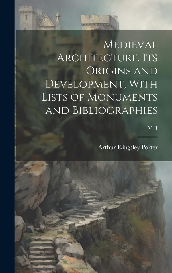 Medieval Architecture Its Origins and Development With Lists of Monuments and Bibliographies; v. 1 by Arthur Kingsley 1883-1933 Porter