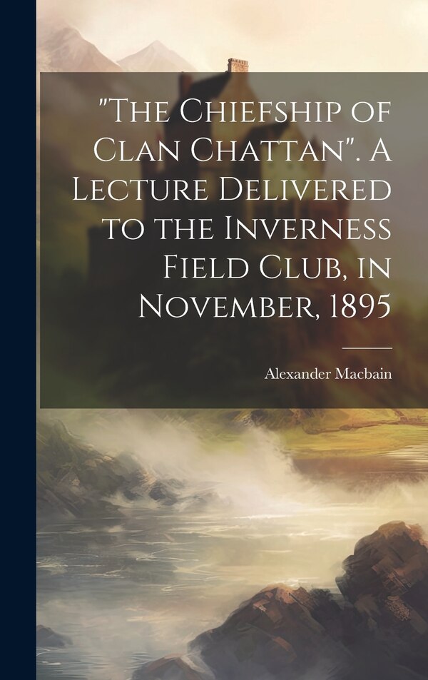 The Chiefship of Clan Chattan. A Lecture Delivered to the Inverness Field Club in November 1895 by Alexander 1855-1907 Macbain, Hardcover