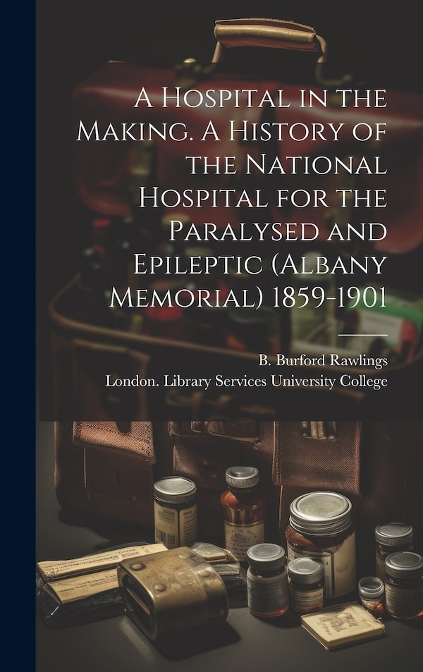 A Hospital in the Making. A History of the National Hospital for the Paralysed and Epileptic (Albany Memorial) 1859-1901 by B Burford Rawlings