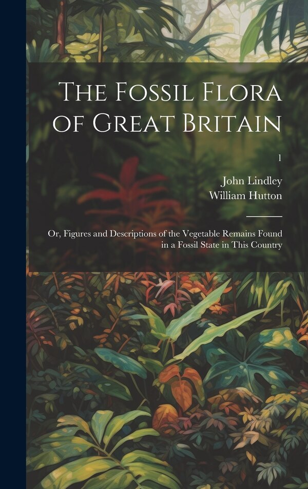 The Fossil Flora of Great Britain; or Figures and Descriptions of the Vegetable Remains Found in a Fossil State in This Country; 1