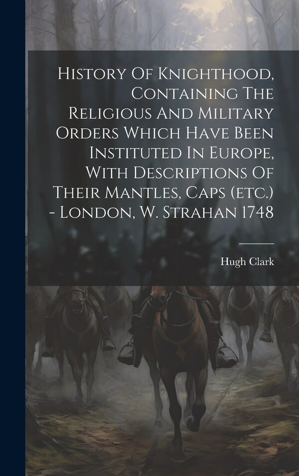 History Of Knighthood Containing The Religious And Military Orders Which Have Been Instituted In Europe With Descriptions Of Their by Hugh Clark