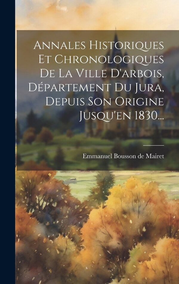 Annales Historiques Et Chronologiques De La Ville D'arbois Département Du Jura Depuis Son Origine Jusqu'en 1830. by Emmanuel Bousson De Mairet