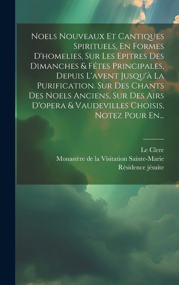Noels Nouveaux Et Cantiques Spirituels En Formes D'homelies Sur Les Epitres Des Dimanches & Fétes Principales Depuis L'avent Jusqu'à La