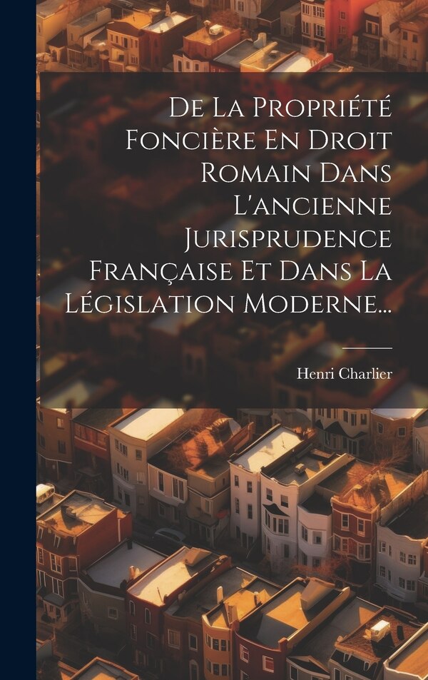 De La Propriété Foncière En Droit Romain Dans L'ancienne Jurisprudence Française Et Dans La Législation Moderne. by Henri Charlier, Hardcover