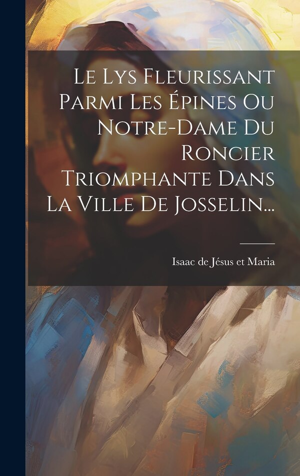 Le Lys Fleurissant Parmi Les Épines Ou Notre-dame Du Roncier Triomphante Dans La Ville De Josselin. by Isaac de Jésus Et Maria (O Carm )