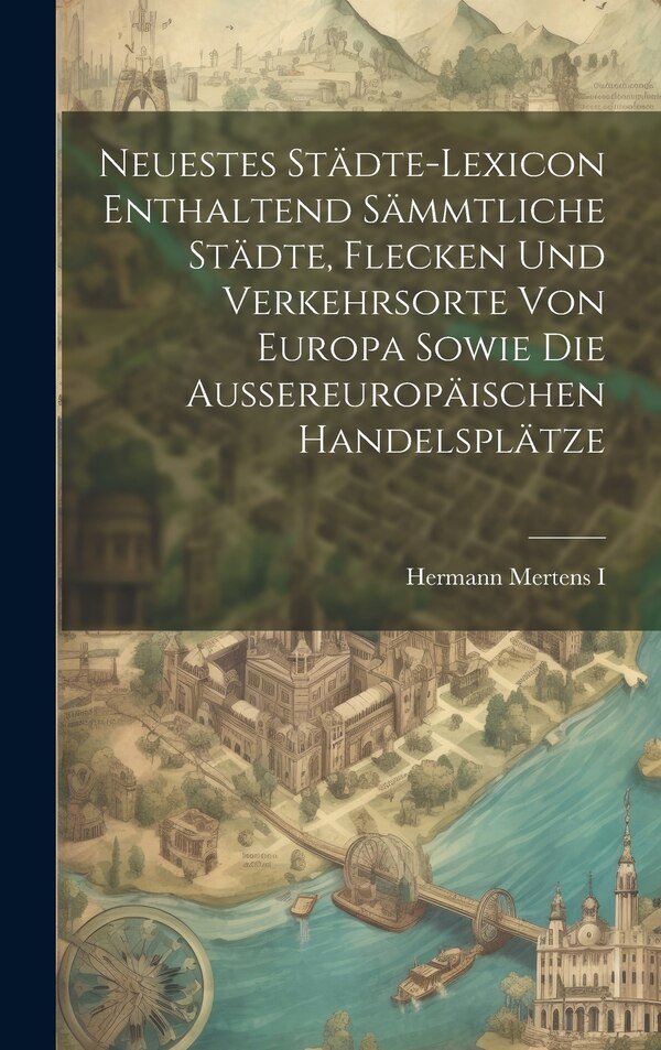 Neuestes Städte-lexicon Enthaltend Sämmtliche Städte Flecken Und Verkehrsorte Von Europa Sowie Die Aussereuropäischen Handelsplätze