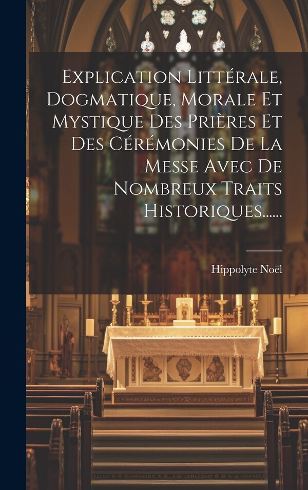 Explication Littérale Dogmatique Morale Et Mystique Des Prières Et Des Cérémonies De La Messe Avec De Nombreux Traits Historiques | Indigo Chapters