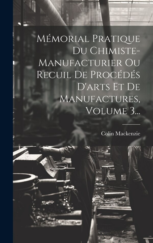 Mémorial Pratique Du Chimiste-manufacturier Ou Recuil De Procédés D'arts Et De Manufactures Volume 3. by Colin Mackenzie, Hardcover