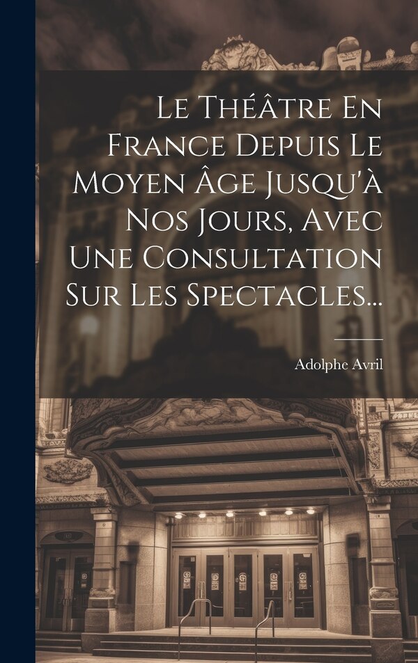 Le Théâtre En France Depuis Le Moyen Âge Jusqu'à Nos Jours Avec Une Consultation Sur Les Spectacles. by Adolphe Avril (baron D'), Hardcover