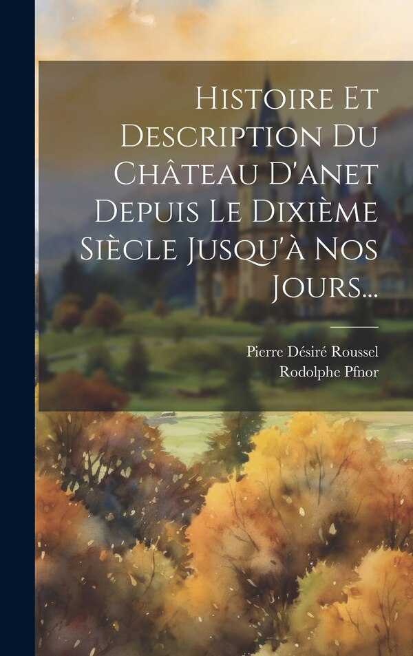 Histoire Et Description Du Château D'anet Depuis Le Dixième Siècle Jusqu'à Nos Jours. by Pierre Désiré Roussel, Hardcover | Indigo Chapters