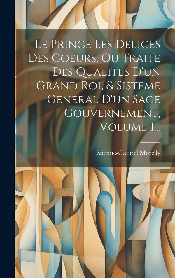 Le Prince Les Delices Des Coeurs Ou Traite Des Qualites D'un Grand Roi & Sisteme General D'un Sage Gouvernement Volume 1. by Etienne-gabriel Morelly