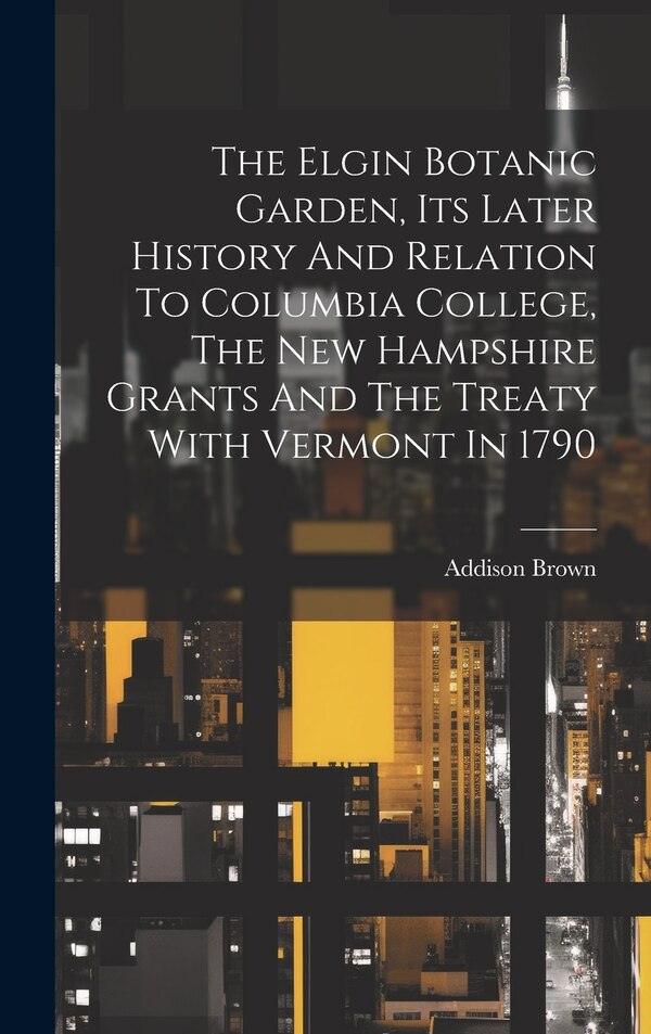 The Elgin Botanic Garden Its Later History And Relation To Columbia College The New Hampshire Grants And The Treaty With Vermont In 1790