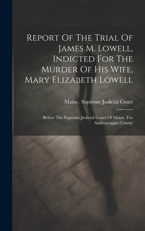 Report Of The Trial Of James M. Lowell Indicted For The Murder Of His Wife Mary Elizabeth Lowell by Maine Supreme Judicial Court, Hardcover