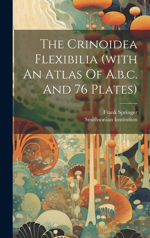 The Crinoidea Flexibilia (with An Atlas Of A.b.c. And 76 Plates) by Frank Springer, Hardcover | Indigo Chapters