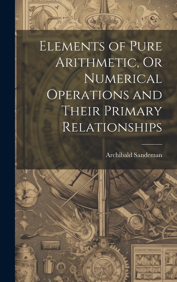 Elements of Pure Arithmetic Or Numerical Operations and Their Primary Relationships by Archibald Sandeman, Hardcover | Indigo Chapters