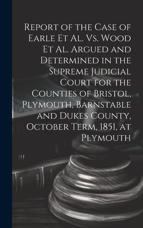 Report of the Case of Earle Et Al. Vs. Wood Et Al. Argued and Determined in the Supreme Judicial Court for the Counties of Bristol by Anonymous