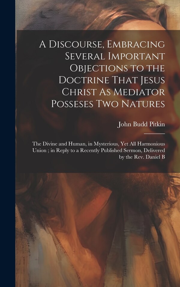 A Discourse Embracing Several Important Objections to the Doctrine That Jesus Christ As Mediator Posseses Two Natures by John Budd Pitkin
