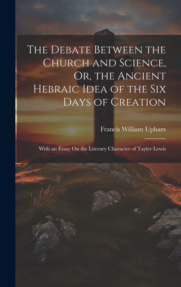 The Debate Between the Church and Science Or the Ancient Hebraic Idea of the Six Days of Creation by Francis William Upham, Hardcover