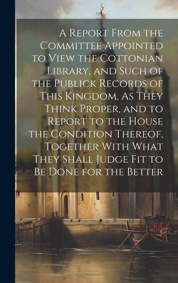 A Report From the Committee Appointed to View the Cottonian Library and Such of the Publick Records of This Kingdom As They Think Proper