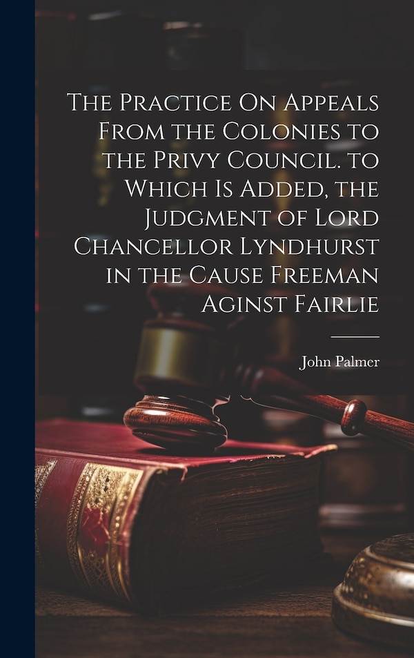 The Practice On Appeals From the Colonies to the Privy Council. to Which Is Added the Judgment of Lord Chancellor Lyndhurst in the Cause