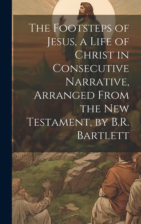 The Footsteps of Jesus a Life of Christ in Consecutive Narrative Arranged From the New Testament by B.R. Bartlett by Anonymous, Hardcover
