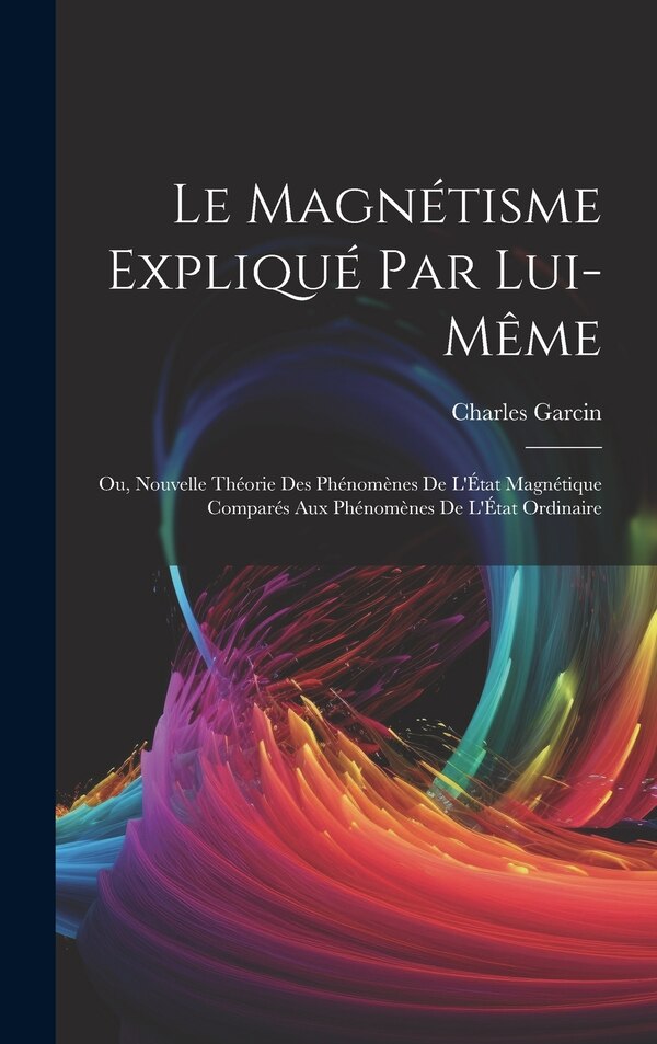 Le Magnétisme Expliqué Par Lui-Même; Ou Nouvelle Théorie Des Phénomènes De L'État Magnétique Comparés Aux Phénomènes De L'État Ordinaire