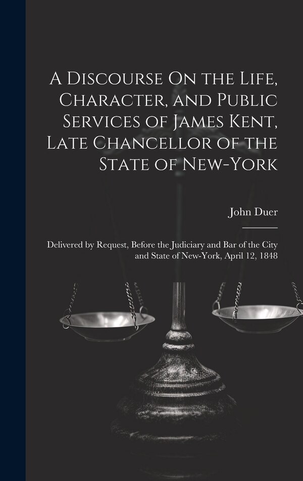 A Discourse On the Life Character and Public Services of James Kent Late Chancellor of the State of New-York by John Duer, Hardcover