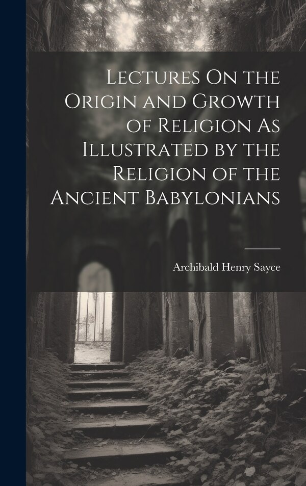 Lectures On the Origin and Growth of Religion As Illustrated by the Religion of the Ancient Babylonians by Archibald Henry Sayce, Hardcover