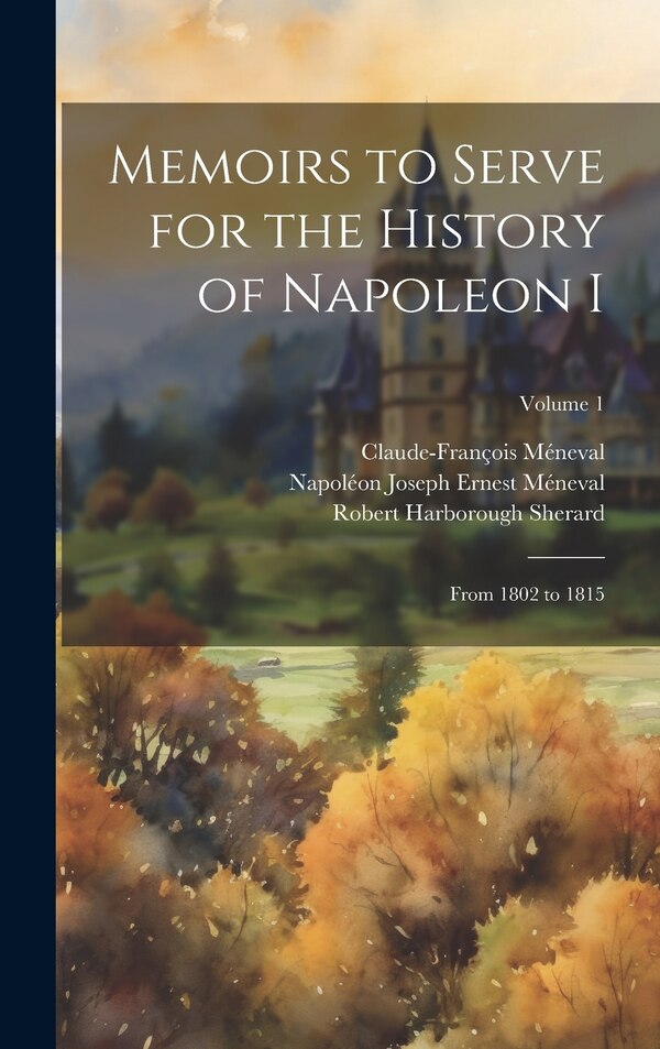 Memoirs to Serve for the History of Napoleon I; From 1802 to 1815; Volume 1 by Robert Harborough Sherard, Hardcover | Indigo Chapters