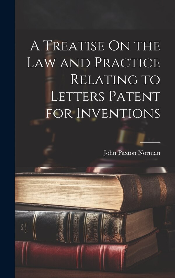 A Treatise On the Law and Practice Relating to Letters Patent for Inventions by John Paxton Norman, Hardcover | Indigo Chapters