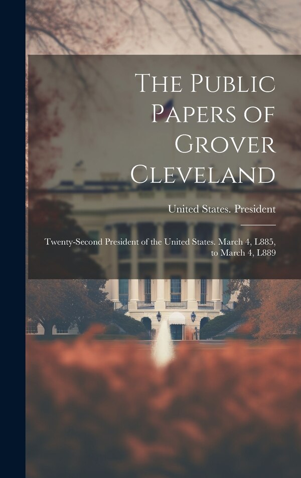 The Public Papers of Grover Cleveland by United States President (1885-1889, Hardcover | Indigo Chapters