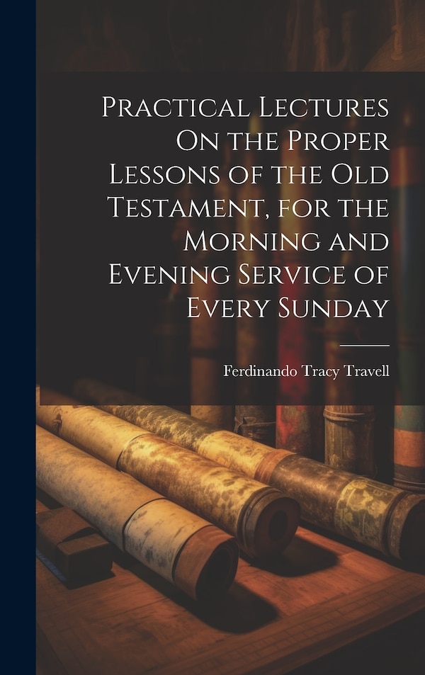 Practical Lectures On the Proper Lessons of the Old Testament for the Morning and Evening Service of Every Sunday by Ferdinando Tracy Travell