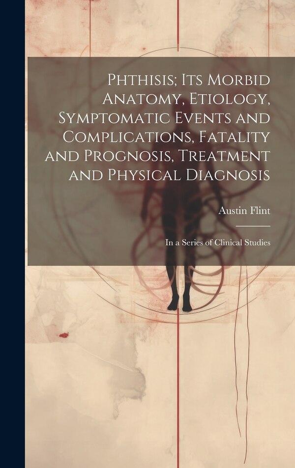 Phthisis; Its Morbid Anatomy Etiology Symptomatic Events and Complications Fatality and Prognosis Treatment and Physical Diagnosis by Austin Flint