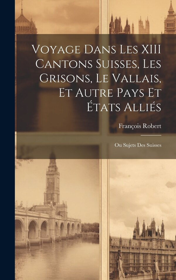 Voyage Dans Les XIII Cantons Suisses Les Grisons Le Vallais Et Autre Pays Et États Alliés; Ou Sujets Des Suisses by François Robert, Hardcover