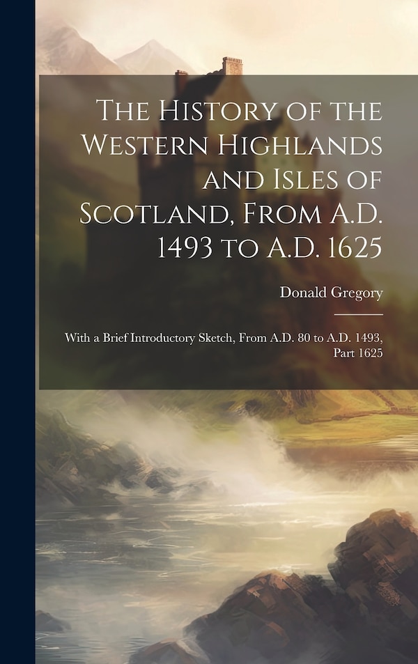 The History of the Western Highlands and Isles of Scotland From A.D. 1493 to A.D. 1625 by Donald Gregory, Hardcover | Indigo Chapters
