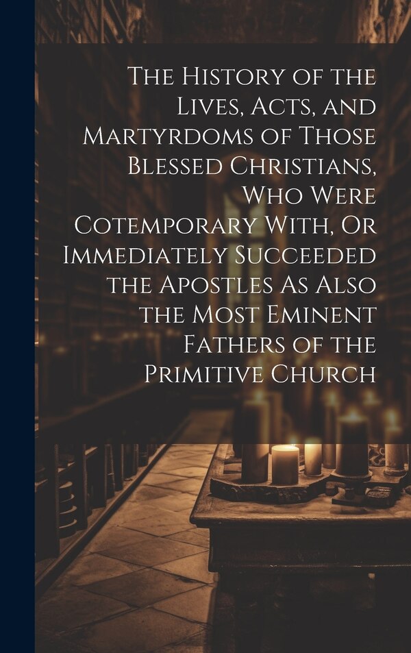 The History of the Lives Acts and Martyrdoms of Those Blessed Christians Who Were Cotemporary With Or Immediately Succeeded the by Anonymous