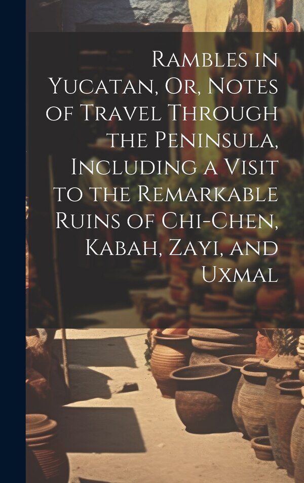 Rambles in Yucatan Or Notes of Travel Through the Peninsula Including a Visit to the Remarkable Ruins of Chi-Chen Kabah Zayi and Uxmal by Anonymous