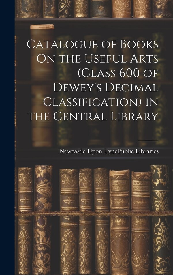 Catalogue of Books On the Useful Arts (Class 600 of Dewey's Decimal Classification) in the Central Library by Newcastle Upon Tyne (England) Public