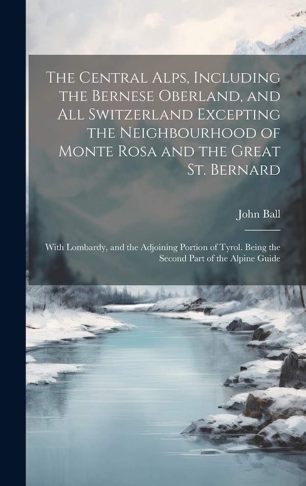 The Central Alps Including the Bernese Oberland and All Switzerland Excepting the Neighbourhood of Monte Rosa and the Great St. Bernard by John Ball
